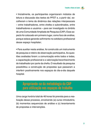 Trabalho e Redes de Saúde 
21 
• Inicialmente, os participantes organizaram módulos de 
leitura e discussão dos textos do PFST e, a partir daí, es-colheram 
o tema da dinâmica das relações interpessoais 
– entre trabalhadores, entre chefes e subordinados, entre 
trabalhadores e usuários – para ser investigado no âmbito 
de uma Comunidade Ampliada de Pesquisa (CAP). Esse as-pecto 
foi colocado em primeiro lugar, como foco de análise, 
porque estava gerando sofrimento no cotidiano profissional 
desse espaço hospitalar; 
• Para auxiliar nesta análise, foi construído um instrumento 
de pesquisa e roteiro de observação participativa. As ques-tões 
avaliadas foram: a comunicação entre todos e todas, 
a capacitação profissional e a valorização/reconhecimento 
do trabalhador por parte da chefia. O resultado da pesquisa 
possibilitou a construção de propostas que passaram a 
interferir positivamente nos espaços do dia-a-dia daquele 
hospital. 
Apropriando-se da metodologia da CAP 
para utilização nos espaços de trabalho 
Uma carga horária total de 46 horas foi prevista para a rea-lização 
desse processo, envolvendo (a) curso introdutório, 
(b) momentos sequenciais de análise e (c) levantamento 
de propostas e intervenções. 
 