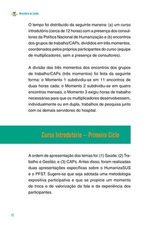 Ministério da Saúde 
22 
O tempo foi distribuído da seguinte maneira: (a) um curso 
introdutório (cerca de 12 horas) com a presença dos consul-tores 
da Política Nacional de Humanização e (b) encontros 
dos grupos de trabalho/CAPs, divididos em três momentos, 
coordenados pelos próprios participantes do curso (equipe 
de multiplicadores, sem a presença de consultores). 
A divisão dos três momentos dos encontros dos grupos 
de trabalho/CAPs (três momentos) foi feita da seguinte 
forma: o Momento 1 subdividiu-se em 11 encontros de 
duas horas cada; o Momento 2 subdividiu-se em quatro 
encontros mensais; o Momento 3 exigiu horas de trabalho 
necessárias para que os multiplicadores desenvolvessem, 
individualmente ou em dupla, trabalhos de pesquisa junto 
com os demais servidores do hospital. 
Curso Introdutório – Primeiro Ciclo 
A ordem de apresentação dos temas foi: (1) Saúde; (2) Tra-balho 
e Gestão; e (3) CAPs. Antes disso, foram realizadas 
duas apresentações específicas sobre o HumanizaSUS 
e o PFST. Sugere-se que seja adotada uma metodologia 
expositiva participativa e que se propicie um momento 
de troca e de valorização da fala e da experiência dos 
participantes. 
 