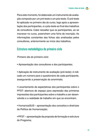 Trabalho e Redes de Saúde 
23 
Para este momento, foi elaborado um instrumento de avalia-ção 
composto por um pré-teste e um pós-teste. O pré-teste 
foi aplicado no primeiro dia do curso, logo após a apresen-tação 
dos participantes, e o pós-teste ao final dos trabalhos 
de consultoria. Cabe ressaltar que os participantes, ao se 
inscrever no curso, preenchem uma ficha de inscrição. As 
informações constantes das fichas são analisadas pelos 
consultores, anteriormente ao início dos trabalhos. 
Estrutura metodológica do primeiro ciclo 
Primeiro dia do primeiro ciclo 
• Apresentação dos consultores e dos participantes; 
• Aplicação de instrumento de avaliação (pré-teste): é indi-cado 
um número para o questionário de cada participante, 
assegurando a preservação do anonimato; 
• Levantamento de expectativas dos participantes sobre o 
PFST: abertura de espaço para expressão das primeiras 
impressões dos participantes sobre o trabalho a ser desen-volvido 
e a realidade de trabalho em que se encontram; 
• HumanizaSUS – apresentação dos conceitos e diretrizes 
da Política de Humanização; 
• PFST – apresentação da proposta de formação e estrutura 
do Programa; 
 