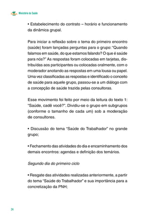 Ministério da Saúde 
24 
• Estabelecimento do contrato – horário e funcionamento 
da dinâmica grupal. 
Para iniciar a reflexão sobre o tema do primeiro encontro 
(saúde) foram lançadas perguntas para o grupo: “Quando 
falamos em saúde, do que estamos falando? O que é saúde 
para nós?” As respostas foram colocadas em tarjetas, dis-tribuídas 
aos participantes ou colocadas oralmente, com o 
moderador anotando as respostas em uma lousa ou papel. 
Uma vez classificadas as respostas e identificado o conceito 
de saúde para aquele grupo, passou-se a um diálogo com 
a concepção de saúde trazida pelas consultoras. 
Esse movimento foi feito por meio da leitura do texto 1: 
“Saúde, cadê você?”. Dividiu-se o grupo em subgrupos 
(conforme o tamanho de cada um) sob a moderação 
de consultores. 
• Discussão do tema “Saúde do Trabalhador” no grande 
grupo; 
• Fechamento das atividades do dia e encaminhamento dos 
demais encontros: agendas e definição dos temários. 
Segundo dia do primeiro ciclo 
• Resgate das atividades realizadas anteriormente, a partir 
do tema “Saúde do Trabalhador” e sua importância para a 
concretização da PNH; 
 
