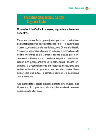 Trabalho e Redes de Saúde 
27 
Encontros Sequenciais da CAP 
– Segundo Ciclo 
Momento 1 da CAP - Primeiros, segundos e terceiros 
encontros 
Estes encontros foram planejados para ser conduzidos 
pelos trabalhadores participantes do PFST - a partir deste 
momento, chamados de multiplicadores. O plural utilizado 
(primeiros, segundos e terceiros) indica que a cada bloco de 
quatro encontros deste Momento foi intercalado pelos en-contros 
dos Momentos 2, coordenados pelos consultores. 
Coube aos pesquisadores e trabalhadores, nesses en-contros, 
o desenvolvimento de métodos e recursos que 
seriam utilizados no processo de pesquisa. Além disso, 
cuidar para que a CAP ocorresse conforme a pactuação 
dos envolvidos. 
Aos consultores coube colocar sempre em análise, nos 
Momentos 2, o processo de trabalho realizado nesses 
encontros do Momento 1. 
 