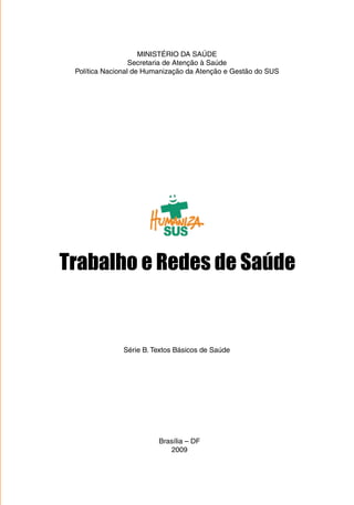 MINISTÉRIO DA SAÚDE 
Secretaria de Atenção à Saúde 
Política Nacional de Humanização da Atenção e Gestão do SUS 
Trabalho e Redes de Saúde 
Série B. Textos Básicos de Saúde 
Brasília – DF 
2009 
 