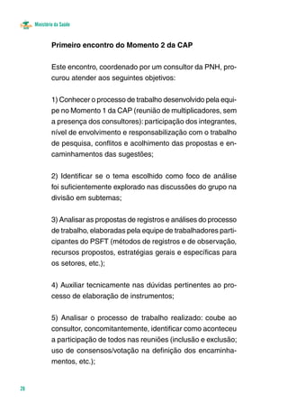 Ministério da Saúde 
28 
Primeiro encontro do Momento 2 da CAP 
Este encontro, coordenado por um consultor da PNH, pro-curou 
atender aos seguintes objetivos: 
1) Conhecer o processo de trabalho desenvolvido pela equi-pe 
no Momento 1 da CAP (reunião de multiplicadores, sem 
a presença dos consultores): participação dos integrantes, 
nível de envolvimento e responsabilização com o trabalho 
de pesquisa, conflitos e acolhimento das propostas e en-caminhamentos 
das sugestões; 
2) Identificar se o tema escolhido como foco de análise 
foi suficientemente explorado nas discussões do grupo na 
divisão em subtemas; 
3) Analisar as propostas de registros e análises do processo 
de trabalho, elaboradas pela equipe de trabalhadores parti-cipantes 
do PSFT (métodos de registros e de observação, 
recursos propostos, estratégias gerais e específicas para 
os setores, etc.); 
4) Auxiliar tecnicamente nas dúvidas pertinentes ao pro-cesso 
de elaboração de instrumentos; 
5) Analisar o processo de trabalho realizado: coube ao 
consultor, concomitantemente, identificar como aconteceu 
a participação de todos nas reuniões (inclusão e exclusão; 
uso de consensos/votação na definição dos encaminha-mentos, 
etc.); 
 