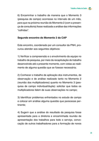 Trabalho e Redes de Saúde 
29 
6) Encaminhar o trabalho de maneira que o Momento 3 
(pesquisa de campo) ocorresse no intervalo de um mês, 
para que na próxima reunião do Momento 2 (com a presen-ça 
de consultoria) fosse realizada a análise das informações 
“colhidas”. 
Segundo encontro do Momento 2 da CAP 
Este encontro, coordenado por um consultor da PNH, pro-curou 
atender aos seguintes objetivos: 
1) Verificar a compreensão e o envolvimento da equipe no 
trabalho de pesquisa, por meio da recapitulação do trabalho 
desenvolvido até o presente momento, com vistas ao reali-mento 
de alguma questão que se fizesse necessária; 
2) Conhecer o trabalho de aplicação dos instrumentos, de 
observação e de análise realizado tanto no Momento 2 
(reunião dos multiplicadores) quanto no Momento 3 (pes-quisa 
de campo individual/dupla): solicitar que todos os 
multiplicadores falem de suas observações no campo; 
3) Identificar problemas enfrentados no estudo de campo 
e colocar em análise alguma questão que parecesse per-tinente; 
4) Sugerir que a análise do resultado da pesquisa fosse 
apresentada para a diretoria e encaminhada reunião de 
apresentação dos trabalhos para todo o serviço, convo-cação 
de outros trabalhadores para a formação de novos 
 