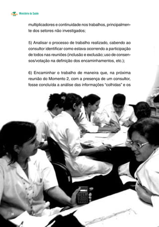 Ministério da Saúde 
30 
multiplicadores e continuidade nos trabalhos, principalmen-te 
dos setores não investigados; 
5) Analisar o processo de trabalho realizado, cabendo ao 
consultor identificar como estava ocorrendo a participação 
de todos nas reuniões (inclusão e exclusão; uso de consen-sos/ 
votação na definição dos encaminhamentos, etc.); 
6) Encaminhar o trabalho de maneira que, na próxima 
reunião do Momento 2, com a presença de um consultor, 
fosse concluída a análise das informações “colhidas” e os 
 