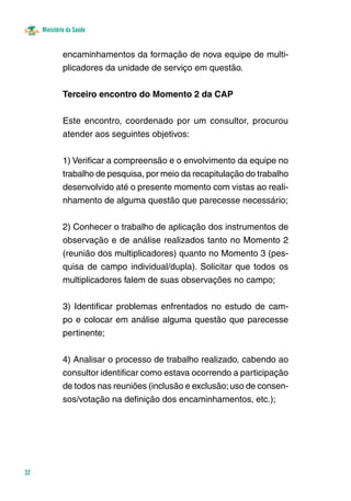 Ministério da Saúde 
32 
encaminhamentos da formação de nova equipe de multi-plicadores 
da unidade de serviço em questão. 
Terceiro encontro do Momento 2 da CAP 
Este encontro, coordenado por um consultor, procurou 
atender aos seguintes objetivos: 
1) Verificar a compreensão e o envolvimento da equipe no 
trabalho de pesquisa, por meio da recapitulação do trabalho 
desenvolvido até o presente momento com vistas ao reali-nhamento 
de alguma questão que parecesse necessário; 
2) Conhecer o trabalho de aplicação dos instrumentos de 
observação e de análise realizados tanto no Momento 2 
(reunião dos multiplicadores) quanto no Momento 3 (pes-quisa 
de campo individual/dupla). Solicitar que todos os 
multiplicadores falem de suas observações no campo; 
3) Identificar problemas enfrentados no estudo de cam-po 
e colocar em análise alguma questão que parecesse 
pertinente; 
4) Analisar o processo de trabalho realizado, cabendo ao 
consultor identificar como estava ocorrendo a participação 
de todos nas reuniões (inclusão e exclusão; uso de consen-sos/ 
votação na definição dos encaminhamentos, etc.); 
 