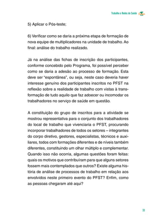 Trabalho e Redes de Saúde 
33 
5) Aplicar o Pós-teste; 
6) Verificar como se daria a próxima etapa de formação de 
nova equipe de multiplicadores na unidade de trabalho. Ao 
final: análise do trabalho realizado. 
Já na análise das fichas de inscrição dos participantes, 
conforme concebido pelo Programa, foi possível perceber 
como se daria a adesão ao processo de formação. Esta 
deve ser “espontânea”, ou seja, neste caso deveria haver 
interesse genuíno dos participantes inscritos no PFST na 
reflexão sobre a realidade de trabalho com vistas à trans-formação 
de tudo aquilo que faz adoecer ou incomodar os 
trabalhadores no serviço de saúde em questão. 
A constituição do grupo de inscritos para a atividade se 
mostrou representativa para o conjunto dos trabalhadores 
do local de trabalho que vivenciaria o PFST, procurando 
incorporar trabalhadores de todos os setores – integrantes 
do corpo diretivo, gestores, especialistas, técnicos e auxi-liares, 
todos com formações diferentes e de níveis também 
diferentes, constituindo um olhar múltiplo e complementar. 
Quando isso não ocorria, algumas questões foram feitas: 
quais os motivos que contribuíram para que alguns setores 
fossem mais contemplados que outros? Existe alguma his-tória 
de análise de processos de trabalho em relação aos 
envolvidos neste primeiro evento do PFST? Enfim, como 
as pessoas chegaram até aqui? 
 