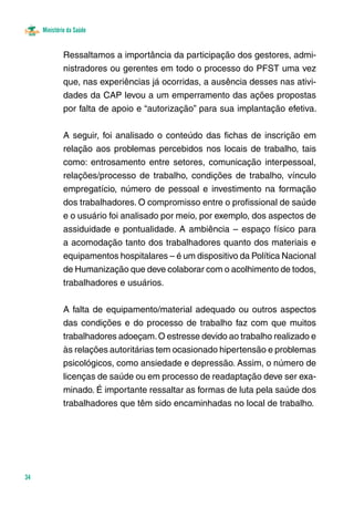 Ministério da Saúde 
34 
Ressaltamos a importância da participação dos gestores, admi-nistradores 
ou gerentes em todo o processo do PFST uma vez 
que, nas experiências já ocorridas, a ausência desses nas ativi-dades 
da CAP levou a um emperramento das ações propostas 
por falta de apoio e “autorização” para sua implantação efetiva. 
A seguir, foi analisado o conteúdo das fichas de inscrição em 
relação aos problemas percebidos nos locais de trabalho, tais 
como: entrosamento entre setores, comunicação interpessoal, 
relações/processo de trabalho, condições de trabalho, vínculo 
empregatício, número de pessoal e investimento na formação 
dos trabalhadores. O compromisso entre o profissional de saúde 
e o usuário foi analisado por meio, por exemplo, dos aspectos de 
assiduidade e pontualidade. A ambiência – espaço físico para 
a acomodação tanto dos trabalhadores quanto dos materiais e 
equipamentos hospitalares – é um dispositivo da Política Nacional 
de Humanização que deve colaborar com o acolhimento de todos, 
trabalhadores e usuários. 
A falta de equipamento/material adequado ou outros aspectos 
das condições e do processo de trabalho faz com que muitos 
trabalhadores adoeçam. O estresse devido ao trabalho realizado e 
às relações autoritárias tem ocasionado hipertensão e problemas 
psicológicos, como ansiedade e depressão. Assim, o número de 
licenças de saúde ou em processo de readaptação deve ser exa-minado. 
É importante ressaltar as formas de luta pela saúde dos 
trabalhadores que têm sido encaminhadas no local de trabalho. 
 