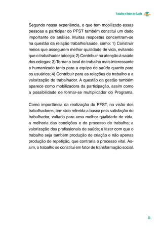 Trabalho e Redes de Saúde 
35 
Segundo nossa experiência, o que tem mobilizado essas 
pessoas a participar do PFST também constitui um dado 
importante de análise. Muitas respostas concentram-se 
na questão da relação trabalho/saúde, como: 1) Construir 
meios que assegurem melhor qualidade de vida, evitando 
que o trabalhador adoeça; 2) Contribuir na atenção à saúde 
dos colegas; 3) Tornar o local de trabalho mais interessante 
e humanizado tanto para a equipe de saúde quanto para 
os usuários; 4) Contribuir para as relações de trabalho e a 
valorização do trabalhador. A questão da gestão também 
aparece como mobilizadora da participação, assim como 
a possibilidade de formar-se multiplicador do Programa. 
Como importância da realização do PFST, na visão dos 
trabalhadores, tem sido referida a busca pela satisfação do 
trabalhador, voltada para uma melhor qualidade de vida, 
a melhoria das condições e do processo de trabalho; a 
valorização dos profissionais de saúde; o fazer com que o 
trabalho seja também produção de criação e não apenas 
produção de repetição, que contraria o processo vital. As-sim, 
o trabalho se constitui em fator de transformação social. 
 