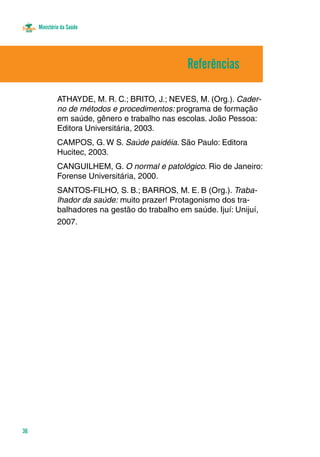 Ministério da Saúde 
36 
ATHAYDE, M. R. C.; BRITO, J.; NEVES, M. (Org.). Cader-no 
de métodos e procedimentos: programa de formação 
em saúde, gênero e trabalho nas escolas. João Pessoa: 
Editora Universitária, 2003. 
CAMPOS, G. W S. Saúde paidéia. São Paulo: Editora 
Hucitec, 2003. 
CANGUILHEM, G. O normal e patológico. Rio de Janeiro: 
Forense Universitária, 2000. 
SANTOS-FILHO, S. B.; BARROS, M. E. B (Org.). Traba-lhador 
da saúde: muito prazer! Protagonismo dos tra-balhadores 
na gestão do trabalho em saúde. Ijuí: Unijuí, 
2007. 
Referências 
 