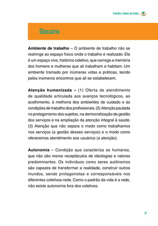 Trabalho e Redes de Saúde 
37 
Glossário 
Ambiente de trabalho – O ambiente de trabalho não se 
restringe ao espaço físico onde o trabalho é realizado. Ele 
é um espaço vivo, histórico coletivo, que carrega a memória 
dos homens e mulheres que ali trabalham e habitam. Um 
ambiente tramado por inúmeras vidas e práticas, tecido 
pelos inúmeros encontros que ali se estabelecem. 
Atenção humanizada – (1) Oferta de atendimento 
de qualidade articulada aos avanços tecno­lógicos, 
ao 
acolhimento, à melhoria dos ambientes de cuidado e às 
condições de trabalho dos profissionais. (2) Atenção pautada 
no protagonismo dos sujeitos, na democratização da gestão 
dos serviços e na ampliação da atenção integral à saúde. 
(3) Atenção que não separa o modo como trabalhamos 
nos serviços (a gestão desses serviços) e o modo como 
oferecemos atendimento aos usuários (a atenção). 
Autonomia – Condição que caracteriza os humanos, 
que não são meros receptáculos de ideologias e valores 
predominantes. Os indivíduos como seres autônomos 
são capazes de transformar a realidade, construir outros 
mundos, sendo protagonistas e corresponsáveis nos 
diferentes coletivos-rede. Como o padrão da vida é a rede, 
não existe autonomia fora dos coletivos. 
 