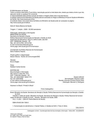 © 2009 Ministério da Saúde. 
Todos os direitos reservados. É permitida a reprodução parcial ou total desta obra, desde que citada a fonte e que não 
seja para venda ou qualquer fim comercial. 
A responsabilidade pelos direitos autorais de textos e imagens desta obra é da área técnica. 
A coleção institucional do Ministério da Saúde pode ser acessada na íntegra na Biblioteca Virtual em Saúde do Ministério 
da Saúde: http://www.saude.gov.br/bvs 
O conteúdo desta e de outras obras da Editora do Ministério da Saúde pode ser acessado na página: 
http://www.saude.gov.br/editora 
Série B. Textos Básicos de Saúde 
Tiragem: 1.a edição – 2009 – 50.000 exemplares 
Elaboração, distribuição e informações: 
MINISTÉRIO DA SAÚDE 
Secretaria de Atenção à Saúde 
Política Nacional de Humanização da Atenção e Gestão do SUS 
Esplanada dos Ministérios, bloco G, edifício-sede, sala 954 
CEP: 700058-900, Brasília – DF 
Tels.: (61) 3315-3762 / 3315-2782 
E-mail: humanizasus@saude.gov.br 
Home page: www.saude.gov.br/humanizasus 
Coordenador da Política Nacional de Humanização: 
Dário Frederico Pasche 
Projeto gráfico e diagramação: 
Alisson Sbrana - Núcleo de Comunicação/SAS 
Revisão: 
Bruno Aragão 
Fotos: 
Radilson Carlos Gomes 
EDITORA MS 
Documentação e Informação 
SIA, trecho 4, lotes 540 / 610 
CEP: 71200-040, Brasília – DF 
Tels.: (61) 3233-2020 / 3233-1774 
Fax: (61) 3233-9558 
E-mail: editora.ms@saude.gov.br 
Home page: www.saude.gov.br/editora 
Impresso no Brasil / Printed in Brazil 
Ficha Catalográfica 
Brasil. Ministério da Saúde. Secretaria de Atenção à Saúde. Política Nacional de Humanização da Atenção e Gestão 
do SUS. 
Trabalho e redes de saúde / Ministério da Saúde, Secretaria de Atenção à Saúde, Política Nacional de Humani-zação 
da Atenção e Gestão do SUS. – Brasília : Ministério da Saúde, 2009. 
44 p. : il. color. – (Série B. Textos Básicos de Saúde) 
ISBN 978-85-334-1585-0 
1. Humanização do atendimento. 2. Saúde Pública. 3. Gestão do SUS. I. Título. II. Série. 
CDU 35:614 
Catalogação na fonte – Coordenação-Geral de Documentação e Informação – Editora MS – OS 2009/0279 
Títulos para indexação: 
Em inglês: Labour Task and Health Nets 
Em español: Trabajo y Red de Salud 
Equipe editorial: 
Normalização: Vanessa Leitão 
Revisão: Khamila Christine Pereira Silva 
Editoração: Marcelo S. Rodrigues 
 