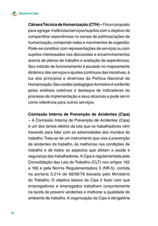 Ministério da Saúde 
38 
Câmara Técnica de Humanização (CTH) – Fórum proposto 
para agregar instâncias/serviços/sujeitos com o objetivo de 
compartilhar experiências no campo de políticas/ações de 
humanização, compondo redes e movimentos de cogestão. 
Pode-se constituir com representações de serviços ou com 
sujeitos interessados nas discussões e encaminhamentos 
acerca de planos de trabalho e avaliação de experiências. 
Seu método de funcionamento é pautado no mapeamento 
dinâmico dos serviços e ajustes contínuos das iniciativas, à 
luz dos princípios e diretrizes da Política Nacional de 
Humanização. Seu caráter pedagógico-formativo é conferido 
pelas análises coletivas e destaque de indicadores do 
processo de implementação e seus alcances e pode servir 
como referência para outros serviços. 
Comissão Interna de Prevenção de Acidentes (Cipa) 
– A Comissão Interna de Prevenção de Acidentes (Cipa) 
é um dos tantos efeitos da luta que os trabalhadores vêm 
travando para lidar com as adversidades dos mundos do 
trabalho. Trata-se de um instrumento que visa à prevenção 
de acidentes do trabalho, às melhorias nas condições de 
trabalho e de todos os aspectos que afetam a saúde e 
segurança dos trabalhadores. A Cipa é regulamentada pela 
Consolidação das Leis do Trabalho (CLT) nos artigos 162 
a 165 e pela Norma Regulamentadora 5 (NR-5), contida 
na portaria 3.214 de 08/06/78 baixada pelo Ministério 
do Trabalho. O objetivo básico da Cipa é fazer com que 
empregadores e empregados trabalhem conjuntamente 
na tarefa de prevenir acidentes e melhorar a qualidade do 
ambiente de trabalho. A organização da Cipa é obrigatória 
 