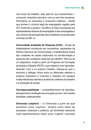 Trabalho e Redes de Saúde 
39 
nos locais de trabalho, seja qual for sua característica – 
comercial, industrial, bancária, com ou sem fins lucrativos, 
filantrópica ou educativa e empresas públicas – desde 
que tenham o mínimo legal de empregados regidos pela 
CLT conforme o quadro 1 da NR-5. A Cipa é composta por 
representantes titulares do empregador e dos empregados e 
seu número de participantes deve obedecer as proporções 
mínimas na NR –5. 
Comunidade Ampliada de Pesquisa (CAP) – Grupo de 
trabalhadores constituído por consultores, apoiadores da 
Política Nacional de Humanização e trabalhadores locais 
das unidades de saúde implicados na transformação e 
pesquisa das condições adversas de trabalho. Trata-se de 
um dispositivo, criado a partir do Programa de Formação 
de Saúde e Trabalho (PFST), cujo método é o do “aprender-fazendo” 
com e no próprio trabalho. Deseja-se que o 
encontro e diálogo crítico entre os diferentes saberes e 
práticas subsidiem e orientem o trabalho em equipes 
multiprofissionais atentas à análise do cotidiano do trabalho 
e à produção de saúde. 
Corresponsabilidade – compartilhamento de decisões, 
planejamento e avaliação de uma ação comum, com tarefas 
decididas coletivamente. 
Dimensão subjetiva – (1) Dimensão a partir da qual 
existimos como “sujeitos”, sempre como efeito de 
processos históricos e políticos. (2) Dimensão relacional 
onde experimentamos existir como “sujeitos” concretos 
 