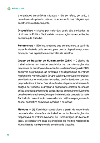 Ministério da Saúde 
40 
e engajados em práticas situadas - não se refere, portanto, a 
uma dimensão privada, interior, independente das relações que 
construímos cotidianamente. 
Dispositivos – Modos por meio dos quais são efetivadas as 
diretrizes da Política Nacional de Humanização nas experiências 
concretas de trabalho. 
Ferramentas – São instrumentos que construímos, a partir da 
especificidade de cada serviço, para que os dispositivos possam 
funcionar nas experiências concretas de trabalho. 
Grupo de Trabalho de Humanização (GTH) – Coletivo de 
trabalhadores em saúde envolvidos na transformação dos 
processos de trabalho no dia-a-dia das unidades/serviços do SUS, 
conforme os princípios, as diretrizes e os dispositivos da Política 
Nacional de Humanização. Grupo-sujeito que recusa hierarquias, 
autoritarismos e totalidades fechadas, confrontando-se com seu 
próprio limite e finitude. Sua atuação visa disparar movimentos de 
criação de vínculos, a ampliar a capacidade coletiva de análise 
crítica dos equipamentos de saúde. Busca enfrentar coletivamente 
desafios e construir soluções a partir da realidade concreta da rede. 
Partindo da comunicação com as demais políticas e programas de 
saúde, concretiza conversas, acordos e parcerias. 
Métodos – (1) Caminhos construídos a partir da experiência 
concreta das situações de trabalho na implementação dos 
dispositivos da Política Nacional de Humanização. (2) Modo de 
fazer, de colocar em ação os princípios da Política Nacional de 
Humanização na experiência concreta de trabalho. 
 