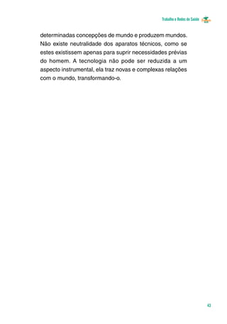 Trabalho e Redes de Saúde 
43 
determinadas concepções de mundo e produzem mundos. 
Não existe neutralidade dos aparatos técnicos, como se 
estes existissem apenas para suprir necessidades prévias 
do homem. A tecnologia não pode ser reduzida a um 
aspecto instrumental, ela traz novas e complexas relações 
com o mundo, transformando-o. 
 