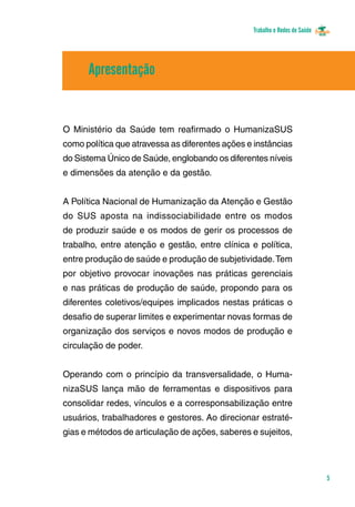 Trabalho e Redes de Saúde 
5 
Apresentação 
O Ministério da Saúde tem reafirmado o HumanizaSUS 
como política que atravessa as diferentes ações e instâncias 
do Sistema Único de Saúde, englobando os diferentes níveis 
e dimensões da atenção e da gestão. 
A Política Nacional de Humanização da Atenção e Gestão 
do SUS aposta na indissociabilidade entre os modos 
de produzir saúde e os modos de gerir os processos de 
trabalho, entre atenção e gestão, entre clínica e política, 
entre produção de saúde e produção de subjetividade. Tem 
por objetivo provocar inovações nas práticas gerenciais 
e nas práticas de produção de saúde, propondo para os 
diferentes coletivos/equipes implicados nestas práticas o 
desafio de superar limites e experimentar novas formas de 
organização dos serviços e novos modos de produção e 
circulação de poder. 
Operando com o princípio da transversalidade, o Huma-nizaSUS 
lança mão de ferramentas e dispositivos para 
consolidar redes, vínculos e a corresponsabilização entre 
usuários, trabalhadores e gestores. Ao direcionar estraté-gias 
e métodos de articulação de ações, saberes e sujeitos, 
 