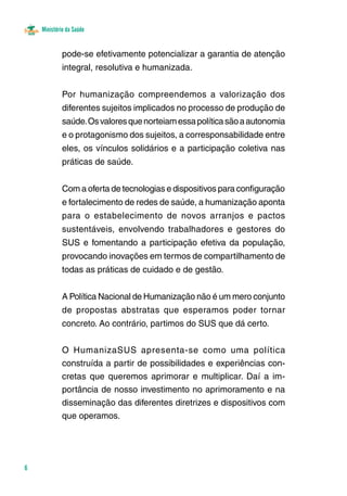 6 
Ministério da Saúde 
pode-se efetivamente potencializar a garantia de atenção 
integral, resolutiva e humanizada. 
Por humanização compreendemos a valorização dos 
diferentes sujeitos implicados no processo de produção de 
saúde. Os valores que norteiam essa política são a autonomia 
e o protagonismo dos sujeitos, a corresponsabilidade entre 
eles, os vínculos solidários e a participação coletiva nas 
práticas de saúde. 
Com a oferta de tecnologias e dispositivos para configuração 
e fortalecimento de redes de saúde, a humanização aponta 
para o estabelecimento de novos arranjos e pactos 
sustentáveis, envolvendo trabalhadores e gestores do 
SUS e fomentando a participação efetiva da população, 
provocando inovações em termos de compartilhamento de 
todas as práticas de cuidado e de gestão. 
A Política Nacional de Humanização não é um mero conjunto 
de propostas abstratas que esperamos poder tornar 
concreto. Ao contrário, partimos do SUS que dá certo. 
O HumanizaSUS apresenta-se como uma política 
construída a partir de possibilidades e experiências con-cretas 
que queremos aprimorar e multiplicar. Daí a im-portância 
de nosso investimento no aprimoramento e na 
disseminação das diferentes diretrizes e dispositivos com 
que operamos. 
 