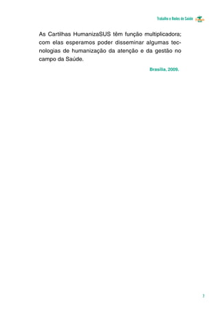 Trabalho e Redes de Saúde 
7 
As Cartilhas HumanizaSUS têm função multiplicadora; 
com elas esperamos poder disseminar algumas tec-nologias 
de humanização da atenção e da gestão no 
Brasília, 2009. 
campo da Saúde. 
 