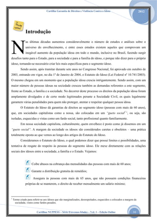 Cartilha Garantia de Direitos e Violência Contra o Idoso

2012

Introdução

N

as últimas décadas aumentou consideravelmente o número de estudos e análises sobre o
universo do envelhecimento, e entre esses estudos existem aqueles que comprovam um
inegável aumento da população idosa em todo o mundo, inclusive no Brasil, fazendo surgir

desafios tanto para o Estado, para a sociedade e para a família do idoso, e porque não dizer para o próprio
idoso, tornando-se necessário criar leis mais específicas para o segmento idoso.
Sendo assim, após tramitar durante sete anos no Congresso Nacional, foi aprovado em outubro de
2003, entrando em vigor, no dia 1º de Janeiro de 2004, o Estatuto do Idoso (Lei Federal nº 10.741/2003).
O mesmo chegou em um momento que a população idosa crescia intrigantemente. Sendo assim, com um
maior número de pessoas idosas na sociedade cresceu também as demandas referentes a este segmento,
frente ao Estado, a família e a sociedade. No decorrer deste processo os direitos da população idosa foram
amplamente divulgados e de certo modo legitimados perante a Sociedade Civil, os quais legalmente
garantem várias penalidades para quem não proteger, atentar e respeitar qualquer pessoa idosa.
O Estatuto do Idoso dá garantias de direitos ao segmento idoso (pessoas com mais de 60 anos),
que, em sociedades capitalistas como a nossa, são colocadas em um “gueto social1”, ou seja, são
isoladas, esquecidas e vistas como um fardo social, tanto profissional quanto familiarmente.
Em nossa sociedade capitalista, culturalmente, quem envelhece é posto como já dissemos em um
“gueto social”. A margem da sociedade os idosos são considerados caretas e obsoletos – uma prática
totalmente oposta ao que vemos ao longo dos artigos do Estatuto do Idoso.
Consideramos o Estatuto do Idoso, o qual podemos dizer que possui limites e possibilidades, uma
tentativa de resgate do respeito às pessoas do segmento idoso. Ele mexe diretamente com as relações
sociais dos idosos entre a sociedade, a família e o Estado. Vejamos:

Coíbe abusos na cobrança das mensalidades das pessoas com mais de 60 anos;
Garante a distribuição gratuita de remédios;
Assegura às pessoas com mais de 65 anos, que não possuem condições financeiras
próprias de se manterem, o direito de receber mensalmente um salário mínimo;

1

Termo criado para referir-se aos idosos que são marginalizados, desrespeitados, esquecidos e colocados a margem da
sociedade, vistos como fardos pesados.
Cartilhas NUPPESS – Série Extremas Idades – Vol. 1 – Edição Online

10

 