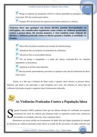 Cartilha Garantia de Direitos e Violência Contra o Idoso

2012

Obriga as empresas de transportes coletivos a darem gratuidade na passagem, bem como
reservarem 10% dos assentos para idosos;
Assegura 50% de desconto nos ingressos em eventos esportivos e culturais.

Podemos dizer que qualquer um desses direitos quando desrespeitados ou
infringidos, são considerados legalmente como crimes ou violência praticados
contra a pessoa idosa. Da mesma maneira, é visto também como violação de
direitos e violência praticada contra os idosos quando a família, a sociedade e o
Estado:

Deixar-lhes de prestar assistência em situação de iminente perigo;
Abandonar-lhes em hospitais ou instituições de asilamento;
Não prover-lhes as necessidades básicas;
Por em perigo a integridade e a saúde dos idosos, colocando-lhes em situações
degradantes ou desumanas;
Apropriar-se de bens indevidamente;
Desviar pensão, aposentadorias, proventos ou qualquer outro tipo de rendimento do idoso.
Entre outros.

Porém, se é fato que o Estatuto do Idoso existe, e garante vários direitos as pessoas idosas.
Sabemos, que desde a sua aprovação, o qual completou nove anos, não eliminou os vários tipos de
violências e privações às quais o segmento idoso é diariamente submetido.

As Violências Praticadas Contra a População Idosa

S

egundo Forasteiro (2003), podemos dizer que nas últimas décadas foi verificado, um aumento
considerável de casos de violência que atingiram todos os segmentos sociais mais vulneráveis
encontrados na sociedade, entre eles, está o segmento idoso.

Destacamos em nossa cartilha um levantamento de dados feito por alguns programas de captação

de denúncias de violência praticadas contra idosos no Estado do Rio de Janeiro. Os dados mostram uma
Cartilhas NUPPESS – Série Extremas Idades – Vol. 1 – Edição Online

11

 