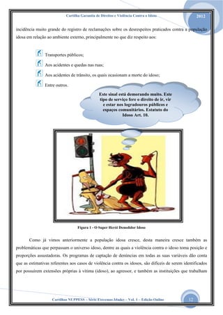 Cartilha Garantia de Direitos e Violência Contra o Idoso

2012

incidência muito grande do registro de reclamações sobre os desrespeitos praticados contra a população
idosa em relação ao ambiente externo, principalmente no que diz respeito aos:

Transportes públicos;
Aos acidentes e quedas nas ruas;
Aos acidentes de trânsito, os quais ocasionam a morte do idoso;
Entre outros.
Este sinal está demorando muito. Este
tipo de serviço fere o direito de ir, vir
e estar nos logradouros públicos e
espaços comunitários. Estatuto do
Idoso Art. 10.

Figura 1 - O Super Herói Demolidor Idoso

Como já vimos anteriormente a população idosa cresce, desta maneira cresce também as
problemáticas que perpassam o universo idoso, dentre as quais a violência contra o idoso toma posição e
proporções assustadoras. Os programas de captação de denúncias em todas as suas variáveis dão conta
que as estimativas referentes aos casos de violência contra os idosos, são difíceis de serem identificados
por possuírem extensões próprias à vítima (idoso), ao agressor, e também as instituições que trabalham

Cartilhas NUPPESS – Série Extremas Idades – Vol. 1 – Edição Online

12

 