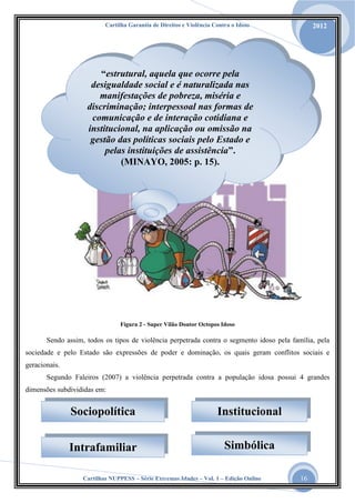 Cartilha Garantia de Direitos e Violência Contra o Idoso

2012

“estrutural, aquela que ocorre pela
desigualdade social e é naturalizada nas
manifestações de pobreza, miséria e
discriminação; interpessoal nas formas de
comunicação e de interação cotidiana e
institucional, na aplicação ou omissão na
gestão das políticas sociais pelo Estado e
pelas instituições de assistência”.
(MINAYO, 2005: p. 15).

Figura 2 - Super Vilão Doutor Octopos Idoso

Sendo assim, todos os tipos de violência perpetrada contra o segmento idoso pela família, pela
sociedade e pelo Estado são expressões de poder e dominação, os quais geram conflitos sociais e
geracionais.
Segundo Faleiros (2007) a violência perpetrada contra a população idosa possui 4 grandes
dimensões subdivididas em:

Sociopolítica

Institucional

Intrafamiliar

Simbólica

Cartilhas NUPPESS – Série Extremas Idades – Vol. 1 – Edição Online

16

 