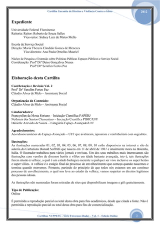 Cartilha Garantia de Direitos e Violência Contra o Idoso

2012

Expediente
Universidade Federal Fluminense
Reitoria: Reitor: Roberto de Souza Salles
Vice-reitor: Sidney Luiz de Matos Mello
Escola de Serviço Social
Direção: Maria Thereza Cândido Gomes de Menezes
Vice-diretora: Ana Paula Ornellas Mauriel
Núcleo de Pesquisa e Extensão sobre Políticas Públicas Espaços Públicos e Serviço Social

Coordenação: Profª Drª Deise Gonçalves Nunes
Profº Drº Serafim Fortes Paz

Elaboração desta Cartilha
Coordenação e Revisão Vol. 2
Profº Drº Serafim Fortes Paz
Cláudio Alves de Melo – Assistente Social
Organização do Conteúdo:
Cláudio Alves de Melo – Assistente Social
Colaboradores:
Francyellen da Motta Soriano – Iniciação Científica FAPERJ
Nethania dos Santos Clementino – Iniciação Científica PIBIC/UFF
Danielle Azevedo de Souza – Estagiária Espaço Avançado/UFF
Agradecimentos:
Aos idosos usuários do Espaço Avançado – UFF que avaliaram, opinaram e contribuíram com sugestões.
Ilustrações:
As ilustrações numeradas 01, 02, 03, 04, 05, 06, 07, 08, 09, 10 estão disponíveis na internet e são de
autoria do Cartunista Donald Soffritti que nasceu em 11 de abril de 1967 e atualmente mora na Bolonha,
Itália. O ilustrador trabalhou para vários jornais e revistas. Um dos seus trabalhos mais interessantes são
ilustrações com versões de diversos heróis e vilões em idade bastante avançada, isto é, tais ilustrações
fazem alusão à velhice, a qual é um estado biológico inerente a qualquer ser vivo inclusive os super heróis
e super vilões. A velhice é o estágio final do processo do envelhecimento que começa quando nascemos e
termina quando morremos. Portanto, partindo do princípio de que todos nós estamos em um contínuo
processo de envelhecimento, o qual nos leva ao estado da velhice; vamos respeitar os direitos legítimos
das pessoas idosas.
As ilustrações não numeradas foram retiradas de sites que disponibilizam imagens e gifs gratuitamente.
Tipo de Publicação:
Online
É permitida a reprodução parcial ou total desta obra para fins acadêmicos, desde que citada a fonte. Não é
permitida a reprodução parcial ou total desta obra para fins de comercialização.
Cartilhas NUPPESS – Série Extremas Idades – Vol. 1 – Edição Online

2

 