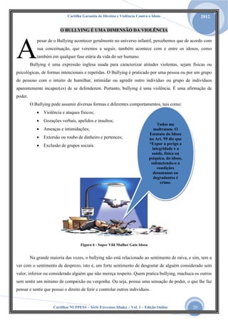 Cartilha Garantia de Direitos e Violência Contra o Idoso

2012

O BULLYING É UMA DIMENSÃO DA VIOLÊNCIA

A

pesar de o Bullying acontecer geralmente no universo infantil, percebemos que de acordo com
sua conceituação, que veremos a seguir, também acontece com e entre os idosos, como
também em qualquer fase etária da vida do ser humano.

Bullying é uma expressão inglesa usada para caracterizar atitudes violentas, sejam físicas ou

psicológicas, de formas intencionais e repetidas. O Bullying é praticado por uma pessoa ou por um grupo
de pessoas com o intuito de humilhar, intimidar ou agredir outro indivíduo ou grupo de indivíduos
aparentemente incapaz(es) de se defenderem. Portanto, bullying é uma violência. É uma afirmação de
poder.
O Bullying pode assumir diversas formas e diferentes comportamentos, tais como:


Violência e ataques físicos;



Gozações verbais, apelidos e insultos;



Ameaças e intimidações;



Extorsão ou roubo de dinheiro e pertences;



Exclusão de grupos sociais.

Todos me
maltratam. O
Estatuto do Idoso
no Art. 99 diz que
“Expor a perigo a
integridade e a
saúde, física ou
psíquica, do idoso,
submetendo-o a
condições
desumanas ou
degradantes é
crime.

Figura 6 - Super Vilã Mulher Gato Idosa

Na grande maioria das vezes, o bullying não está relacionado ao sentimento de raiva, e sim, tem a
ver com o sentimento de desprezo, isto é, um forte sentimento de desgostar de alguém considerado sem
valor, inferior ou considerado alguém que não mereça respeito. Quem pratica bullying, machuca os outros
sem sentir um mínimo de compaixão ou vergonha. Ou seja, possui uma sensação de poder, o que lhe faz
pensar e sentir que possui o direito de ferir e controlar outros indivíduos.

Cartilhas NUPPESS – Série Extremas Idades – Vol. 1 – Edição Online

20

 