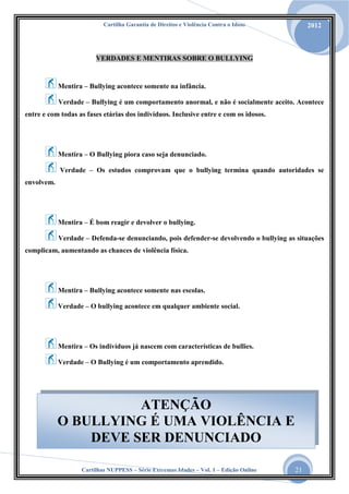 Cartilha Garantia de Direitos e Violência Contra o Idoso

2012

VERDADES E MENTIRAS SOBRE O BULLYING

Mentira – Bullying acontece somente na infância.
Verdade – Bullying é um comportamento anormal, e não é socialmente aceito. Acontece
entre e com todas as fases etárias dos indivíduos. Inclusive entre e com os idosos.

Mentira – O Bullying piora caso seja denunciado.
Verdade – Os estudos comprovam que o bullying termina quando autoridades se
envolvem.

Mentira – É bom reagir e devolver o bullying.
Verdade – Defenda-se denunciando, pois defender-se devolvendo o bullying as situações
complicam, aumentando as chances de violência física.

Mentira – Bullying acontece somente nas escolas.
Verdade – O bullying acontece em qualquer ambiente social.

Mentira – Os indivíduos já nascem com características de bullies.
Verdade – O Bullying é um comportamento aprendido.

ATENÇÃO
O BULLYING É UMA VIOLÊNCIA E
DEVE SER DENUNCIADO
Cartilhas NUPPESS – Série Extremas Idades – Vol. 1 – Edição Online

21

 