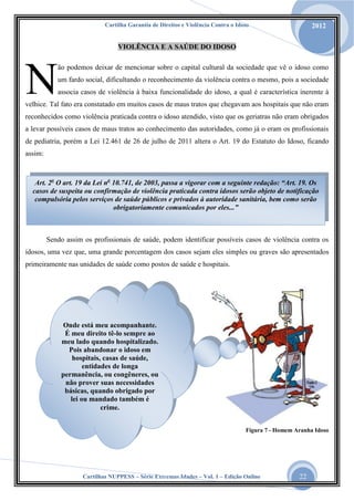Cartilha Garantia de Direitos e Violência Contra o Idoso

2012

VIOLÊNCIA E A SAÚDE DO IDOSO

N

ão podemos deixar de mencionar sobre o capital cultural da sociedade que vê o idoso como
um fardo social, dificultando o reconhecimento da violência contra o mesmo, pois a sociedade
associa casos de violência à baixa funcionalidade do idoso, a qual é característica inerente à

velhice. Tal fato era constatado em muitos casos de maus tratos que chegavam aos hospitais que não eram
reconhecidos como violência praticada contra o idoso atendido, visto que os geriatras não eram obrigados
a levar possíveis casos de maus tratos ao conhecimento das autoridades, como já o eram os profissionais
de pediatria, porém a Lei 12.461 de 26 de julho de 2011 altera o Art. 19 do Estatuto do Idoso, ficando
assim:

Art. 2o O art. 19 da Lei no 10.741, de 2003, passa a vigorar com a seguinte redação: “Art. 19. Os
casos de suspeita ou confirmação de violência praticada contra idosos serão objeto de notificação
compulsória pelos serviços de saúde públicos e privados à autoridade sanitária, bem como serão
obrigatoriamente comunicados por eles...”

Sendo assim os profissionais de saúde, podem identificar possíveis casos de violência contra os
idosos, uma vez que, uma grande porcentagem dos casos sejam eles simples ou graves são apresentados
primeiramente nas unidades de saúde como postos de saúde e hospitais.

Onde está meu acompanhante.
É meu direito tê-lo sempre ao
meu lado quando hospitalizado.
Pois abandonar o idoso em
hospitais, casas de saúde,
entidades de longa
permanência, ou congêneres, ou
não prover suas necessidades
básicas, quando obrigado por
lei ou mandado também é
crime.
Figura 7 - Homem Aranha Idoso

Cartilhas NUPPESS – Série Extremas Idades – Vol. 1 – Edição Online

22

 
