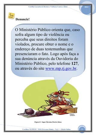 Cartilha Garantia de Direitos e Violência Contra o Idoso

2012

Denuncie!

O Ministério Público orienta que, caso
sofra algum tipo de violência ou
perceba que seus direitos foram
violados, procure obter o nome e o
endereço de duas testemunhas que
presenciaram o fato. Logo após faça a
sua denúncia através da Ouvidoria do
Ministério Público, pelo telefone 127,
ou através do site www.mp.rj.gov.br.

Figura 8 - Super Heroína Electra Idosa

Cartilhas NUPPESS – Série Extremas Idades – Vol. 1 – Edição Online

23

 