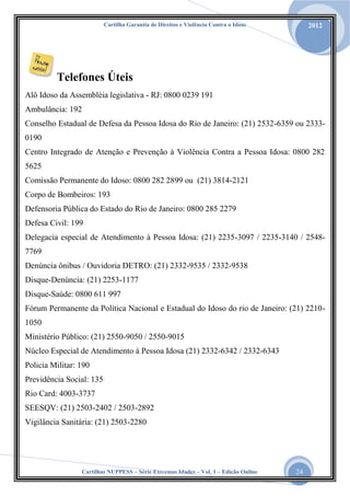 Cartilha Garantia de Direitos e Violência Contra o Idoso

2012

Telefones Úteis
Alô Idoso da Assembléia legislativa - RJ: 0800 0239 191
Ambulância: 192
Conselho Estadual de Defesa da Pessoa Idosa do Rio de Janeiro: (21) 2532-6359 ou 23330190
Centro Integrado de Atenção e Prevenção à Violência Contra a Pessoa Idosa: 0800 282
5625
Comissão Permanente do Idoso: 0800 282 2899 ou (21) 3814-2121
Corpo de Bombeiros: 193
Defensoria Pública do Estado do Rio de Janeiro: 0800 285 2279
Defesa Civil: 199
Delegacia especial de Atendimento à Pessoa Idosa: (21) 2235-3097 / 2235-3140 / 25487769
Denúncia ônibus / Ouvidoria DETRO: (21) 2332-9535 / 2332-9538
Disque-Denúncia: (21) 2253-1177
Disque-Saúde: 0800 611 997
Fórum Permanente da Política Nacional e Estadual do Idoso do rio de Janeiro: (21) 22101050
Ministério Público: (21) 2550-9050 / 2550-9015
Núcleo Especial de Atendimento à Pessoa Idosa (21) 2332-6342 / 2332-6343
Policia Militar: 190
Previdência Social: 135
Rio Card: 4003-3737
SEESQV: (21) 2503-2402 / 2503-2892
Vigilância Sanitária: (21) 2503-2280

Cartilhas NUPPESS – Série Extremas Idades – Vol. 1 – Edição Online

24

 