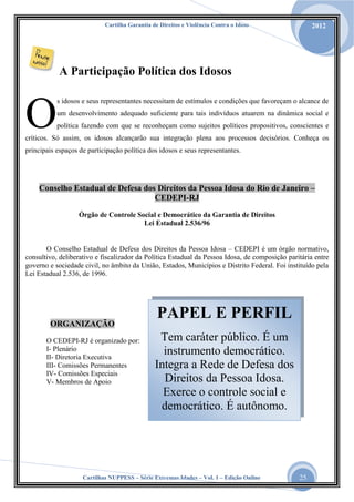 Cartilha Garantia de Direitos e Violência Contra o Idoso

2012

A Participação Política dos Idosos

O

s idosos e seus representantes necessitam de estímulos e condições que favoreçam o alcance de
um desenvolvimento adequado suficiente para tais indivíduos atuarem na dinâmica social e
política fazendo com que se reconheçam como sujeitos políticos propositivos, conscientes e

críticos. Só assim, os idosos alcançarão sua integração plena aos processos decisórios. Conheça os
principais espaços de participação política dos idosos e seus representantes.

Conselho Estadual de Defesa dos Direitos da Pessoa Idosa do Rio de Janeiro –
CEDEPI-RJ
Órgão de Controle Social e Democrático da Garantia de Direitos
Lei Estadual 2.536/96

O Conselho Estadual de Defesa dos Direitos da Pessoa Idosa – CEDEPI é um órgão normativo,
consultivo, deliberativo e fiscalizador da Política Estadual da Pessoa Idosa, de composição paritária entre
governo e sociedade civil, no âmbito da União, Estados, Municípios e Distrito Federal. Foi instituído pela
Lei Estadual 2.536, de 1996.

ORGANIZAÇÃO
O CEDEPI-RJ é organizado por:
I- Plenário
II- Diretoria Executiva
III- Comissões Permanentes
IV- Comissões Especiais
V- Membros de Apoio

PAPEL E PERFIL
Tem caráter público. É um
instrumento democrático.
Integra a Rede de Defesa dos
Direitos da Pessoa Idosa.
Exerce o controle social e
democrático. É autônomo.

Cartilhas NUPPESS – Série Extremas Idades – Vol. 1 – Edição Online

25

 