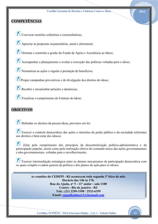 Cartilha Garantia de Direitos e Violência Contra o Idoso

2012

COMPETÊNCIAS

Convocar reuniões ordinárias e extraordinárias;
Apreciar as propostas orçamentárias, anual e plurianual;
Orientar e controlar a gestão do Fundo de Apoio e Assistência ao Idoso;
Acompanhar o planejamento e avaliar a execução das políticas voltadas para o idoso;
Normatizar as ações e regular a prestação de benefícios;
Propor campanhas preventivas e de divulgação dos direitos do idoso;
Receber e encaminhar petições e denúncias;
Fiscalizar o cumprimento do Estatuto do Idoso.

OBJETIVOS

Defender os direitos da pessoa idosa, previstos em lei;
Exercer o controle democrático das ações e omissões do poder público e da sociedade referentes
aos direitos e bem-estar dos idosos;
Zelar pelo cumprimento dos princípios da descentralização político-administrativa e da
participação popular, assim como pela realização efetiva do comando único das ações governamentais
e não-governamentais, voltadas para o envelhecimento;
Exercer intermediação estratégica entre os demais mecanismos de participação democrática com
os quais compõe a cadeia gestora da política e dos planos de ação para os idosos.

As reuniões do CEDEPI - RJ acontecem toda segunda 3ª feira do mês.
Horário das 14h às 17h.
Rua da Ajuda, nº 5 - 11º andar - sala 1108
Centro - Rio de janeiro - RJ
Tels.: (21) 2299-3398 / 2532-6359
Email: conselhoidoso11@hotmail.com

Cartilhas NUPPESS – Série Extremas Idades – Vol. 1 – Edição Online

26

 