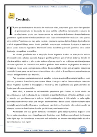Cartilha Garantia de Direitos e Violência Contra o Idoso

2012

Conclusão

T

endo por fundamento a discussão dos resultados acima, concluímos que o nosso foco principal
de problematização no desenrolar da nossa cartilha vislumbrou efetivamente o universo do
envelhecimento, porém esse vislumbramento vai muito além do fenômeno do envelhecimento,

quando nos sugere analisar sistematicamente as várias faces desse envelhecer vinculados a uma questão
sócio-política. Percebemos que para tentar explicar e entender a premissa de transferência do atendimento
e até de responsabilidades, com a devida qualidade, pensa-se que os sistemas de atenção e proteção a
pessoa idosa e instâncias reguladoras determinem normas e diretrizes que visem garantir de fato o caráter
de atenção e proteção da pessoa idosa
No entanto, percebemos que a integração desses programas à esfera da proteção não vem se
processando com a eficácia desejada. Seja por questões políticas que envolvam poder de decisão em
relação a políticas públicas e, até a prática assistencialista, ou também por problemas administrativos que
circulam o processo de construção das políticas públicas. Esses modelos de programas de atenção e
proteção da pessoa idosa ocorreram num contexto de desigualdades sociais com crescentes números da
população idosa e precarização dos serviços sociais na esfera pública, desqualificando o atendimento aos
idosos e deslegitimando a ideia de direito.
Para pensarmos programas como os de atenção e proteção a pessoa idosa; caracterizando-os como
públicos, gratuitos e de qualidade para todos os idosos, como prevê as leis é necessário que a estrutura
desses programas incorpore a preocupação de resolver de fato os problemas que giram em torno das
denúncias e, não somente captá-las.
Além disso, a premissa de universalidade apresentada pelo Estatuto do Idoso esbarra em
especificidades de cada localidade, no que se referem às questões históricas, estruturais, políticas, sociais
e culturais, pois percebemos que o universo histórico-sócio-político é diferenciado em cada região,
possuindo assim correlação direta com o trajeto do atendimento a pessoa idosa e o desenvolvimento desta
população, caracterizando diferenças e semelhanças significativas. Entretanto, não podemos perder de
vista que, existem no Brasil muitos desafios que barram a garantia dos direitos.
Assim sendo, com tudo que foi destacado, consideramos que a atenção e proteção da pessoa idosa
devem andar em conjunto com a luta pela garantia de direitos gerais do idoso, especialmente do idoso que
sofre algum tipo de violência que se encontra mais vulnerável ao aumento das desigualdades sociais e
especificidades de cada região.

Cartilhas NUPPESS – Série Extremas Idades – Vol. 1 – Edição Online

29

 