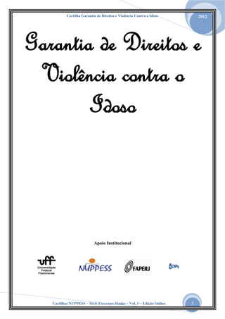 Cartilha Garantia de Direitos e Violência Contra o Idoso

2012

Garantia de Direitos e
Violência contra o
Idoso

Apoio Institucional

Cartilhas NUPPESS – Série Extremas Idades – Vol. 1 – Edição Online

3

 