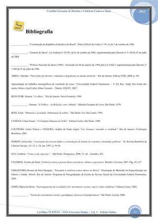 Cartilha Garantia de Direitos e Violência Contra o Idoso

2012

Bibliografia
______________. “Constituição da República Federativa do Brasil”. Diário Oficial da União nº 191-A, de 5 de outubro de 1988.
______________. “Estatuto do Idoso”. Lei Federal nº 10.741, de 01 de outubro de 2003, regulamentada pelo Decreto nº 5.130 de 07 de julho
de 2004.
______________. “Política Nacional do Idoso (1996)”. Instituída em 04 de janeiro de 1994 pela Lei 8.842 e regulamentada pelo Decreto nº
1.498 de 03 de julho de 1996.
ABREU, Haroldo. “Para além dos direitos: cidadania e hegemonia no mundo moderno”. Rio de Janeiro: Editora UFRJ, 2008, p. 381.
Apresentação de trabalhos monográficos de conclusão de curso / Universidade Federal Fluminense. – 9. Ed. Rev. Ampl. Por Estela dos
santos Abreu e José Carlos Abreu Teixeira. – Niterói: EDUFF, 2007.
BEAUVOIR, Simone. “A velhice”. Rio de Janeiro. Nova Fronteira, 1990.
______________. Simone. “A Velhice – As Relações com o Mundo”. Difusão Européia do Livro, São Paulo, 1970.
BOSI, Ecléa. “Memória e sociedade: lembranças de velhos”. São Paulo: Cia. Das Letras, 1994.
CANÔAS, Cilene Swain. “A Condição Humana do Velho”. Editora Cortez, São Paulo, 1988.
COUTINHO, Carlos Nelson e TEIXEIRA, Andréa de Paula (org's). “Ler Gramsci, entender a realidade”. Rio de Janeiro: Civilização
Brasileira, 2003.
DEBERT, Grita Grin. “A invenção da terceira idade e a articulação de formas de consumo e demandas políticas”. In: Revista Brasileira de
Ciências Sociais, vol. 12, n. 34, jun./1997, p. 39-56.
ECO, Umberto. “Como se faz uma tese”. - São Paulo: Perspectiva, 2008. 21. ed. - (Estudos; 85).

FALEIROS, Vicente de Paula. Violência contra a pessoa idosa ocorrência, vítimas e agressores. Brasília: Universa, 2007. Pág. 43 à 47.
FORASTEIRO, Rosane da Silva Mesquita. “Pensando a violência contra idosos no Brasil”. Dissertação de Mestrado em Especialização em
Gênero e Saúde. Niterói, Rio de Janeiro. Programa de Pós-graduação da Escola de Serviço Social da Universidade Federal Fluminense,
2003.
GOHN, Maria da Glória. "O protagonismo da sociedade civil: movimentos sociais, ong’s e redes solidárias". Editora Cortez. 2005.
______________. “Teoria dos movimentos sociais: paradigmas clássicos Contemporâneos". São Paulo: Loyola, 2006.

Cartilhas NUPPESS – Série Extremas Idades – Vol. 1 – Edição Online

31

 