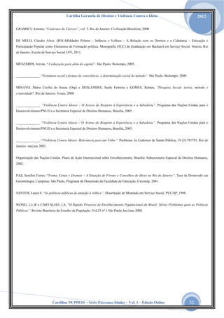 Cartilha Garantia de Direitos e Violência Contra o Idoso

2012

GRAMSCI, Antonio. “Cadernos do Cárcere”, vol. 3. Rio de Janeiro: Civilização Brasileira, 2000.
DE MELO, Cláudio Alves. (POLAR)Idades Polares – Infância e Velhice – A Relação com os Direitos e a Cidadania – Educação e
Participação Popular como Elementos de Formação política. Monografia (TCC) de Graduação em Bacharel em Serviço Social. Niterói, Rio
de Janeiro. Escola de Serviço Social UFF, 2011.
MÉSZÁROS, Istiván. “A educação para além do capital”. São Paulo: Boitempo, 2005.
______________. “Estrutura social e formas de consciência: a determinação social do método”. São Paulo: Boitempo, 2009.

MINAYO, Maria Cecília de Souza (Org) e DESLANDES, Suely Ferreira e GOMES, Romeu. "Pesquisa Social: teoria, método e
criatividade". Rio de Janeiro: Vozes, 2008.
______________. “Violência Contra Idosos – O Avesso do Respeito à Experiência e a Sabedoria”. Programa das Nações Unidas para o
Desenvolvimento/PNUD e a Secretaria Especial de Direitos Humanos, Brasília, 2005.
______________. “Violência Contra Idosos – O Avesso do Respeito à Experiência e a Sabedoria”. Programa das Nações Unidas para o
Desenvolvimento/PNUD e a Secretaria Especial de Direitos Humanos, Brasília, 2005.
______________. “Violência Contra Idosos: Relevância para um Velho”. Problema. In Cadernos de Saúde Pública, 19 (3):781791, Rio de
Janeiro: mai/jun 2003.

Organização das Nações Unidas. Plano de Ação Internacional sobre Envelhecimento, Brasília: Subsecretaria Especial de Direitos Humanos,
2002.
PAZ, Serafim Fortes. “Trama, Cenas e Dramas – A Situação de Fóruns e Conselhos do Idoso no Rio de Janeiro”. Tese de Doutorado em
Gerontologia, Campinas, São Paulo, Programa de Doutorado da Faculdade de Educação, Unicamp, 2001.
SANTOS, Laura S. “As políticas públicas de atenção à velhice”. Dissertação de Mestrado em Serviço Social. PUC/SP, 1998.
WONG, L.L.R e CARVALHO, J.A. “O Rápido Processo de Envelhecimento Populacional do Brasil: Sérios Problemas para as Políticas
Públicas”. Revista Brasileira de Estudos da População. Vol.25 nº 1 São Paulo Jan/June 2008.

Cartilhas NUPPESS – Série Extremas Idades – Vol. 1 – Edição Online

32

 