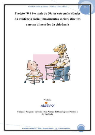Cartilha Garantia de Direitos e Violência Contra o Idoso

2012

Projeto “0 à 6 e mais de 60: As extrem(as)idades
da existência social: movimentos sociais, direitos
e novas dimensões da cidadania

Produção

Núcleo de Pesquisa e Extensão sobre Políticas Públicas Espaços Públicos e
Serviço Social

Cartilhas NUPPESS – Série Extremas Idades – Vol. 1 – Edição Online

33

 