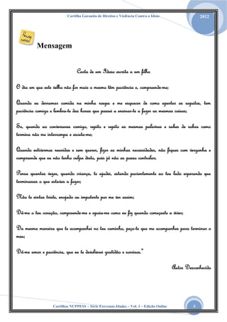 Cartilha Garantia de Direitos e Violência Contra o Idoso

2012

Mensagem
Carta de um Idoso escrita a um filho
O dia em que este velho não for mais o mesmo têm paciência e, compreende-me;
Quando eu derramar comida na minha roupa e me esquecer de como apertar os sapatos, tem
paciência comigo e lembra-te das horas que passei a ensinar-te a fazer as mesmas coisas;
Se, quando ao conversares comigo, repito e repito as mesmas palavras e sabes de sobra como
termina não me interrompa e escuta-me;
Quando estivermos reunidos e sem querer, fizer as minhas necessidades, não fiques com vergonha e
compreende que eu não tenho culpa disto, pois já não as posso controlar;
Pensa quantas vezes, quando criança, te ajudei, estando pacientemente ao teu lado esperando que
terminasses o que estavas a fazer;
Não te sintas triste, enojado ou impotente por me ver assim;
Dá-me o teu coração, compreende-me e apoia-me como eu fiz quando começaste a viver;
Da mesma maneira que te acompanhei no teu caminho, peço-te que me acompanhes para terminar o
meu;
Dá-me amor e paciência, que eu te devolverei gratidão e sorrisos."
Autor Desconhecido

Cartilhas NUPPESS – Série Extremas Idades – Vol. 1 – Edição Online

4

 