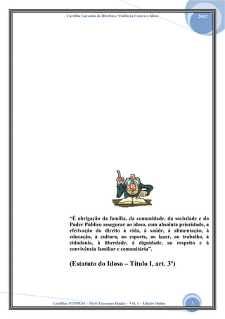 Cartilha Garantia de Direitos e Violência Contra o Idoso

2012

“É obrigação da família, da comunidade, da sociedade e do
Poder Público assegurar ao idoso, com absoluta prioridade, a
efetivação do direito à vida, à saúde, à alimentação, à
educação, à cultura, ao esporte, ao lazer, ao trabalho, à
cidadania, à liberdade, à dignidade, ao respeito e à
convivência familiar e comunitária”.

(Estatuto do Idoso – Título I, art. 3º)

Cartilhas NUPPESS – Série Extremas Idades – Vol. 1 – Edição Online

5

 