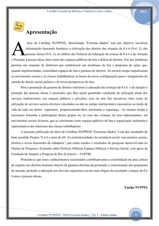 Cartilha Garantia de Direitos e Violência Contra o Idoso

2012

Apresentação

A

série de Cartilhas NUPPESS, denominada “Extrema Idades” tem por objetivo socializar

informações buscando fortalecer a efetivação dos direitos das crianças de 0 à 6 (Vol. 1), das
pessoas idosas (Vol. 2), no âmbito das Políticas de Educação da criança de 0 à 6 e de Atenção

e Proteção à pessoa idosa, bem como dos espaços públicos de luta e defesa de direitos. Em tais instâncias
permeia um conjunto de diretrizes que estabelecem um arcabouço de leis e propostas de ações que,
quando implementadas, consolidam espaços de luta e garantia de direitos. Ao mesmo tempo impulsionam
os movimentos sociais e as classes trabalhadoras na busca de novas configurações para o alargamento do
sentido do direito social, político e de novas perspectivas de luta.
Para a promoção da garantia de direitos referentes à educação das crianças de 0 à 6 e da atenção e
proteção das pessoas idosas é necessário que lhes sejam garantidos condições de utilização plena dos
serviços institucionais, em espaços públicos e privados, com ou sem fins lucrativos, bem como de
utilização de serviços sociais diversos vinculados ou não ao campo institucional e necessários ao modo de
vida de cada um destes segmentos proporcionando-lhes, autonomia e segurança. Ao mesmo tempo é
necessário fomentar a participação destes grupos ou, no caso das crianças, de seus representantes, em
movimentos sociais diversos, que se constituam como espaços públicos de luta e organização autônoma e
representativa dos interesses das classes trabalhadoras.
A presente publicação da Série de Cartilhas NUPPESS “Extremas Idades” é um dos resultados do
bem sucedido Projeto “0 à 6 e mais de 60: As extrem(as)idades da existência social: movimentos sociais,
direitos e novas dimensões da cidadania”, que reúne estudos e resultados de pesquisas desenvolvidas no
Núcleo de Pesquisa e Extensão sobre Políticas Públicas Espaços Públicos e Serviço Social, com apoio da
Fundação de Amparo a Pesquisa do Rio de Janeiro – FAPERJ.
Pretende-se que esses conhecimentos socializados contribuam para a consolidação de uma cultura
de respeito aos direitos humanos através da garantia absoluta da promoção e concretização dos programas
de atenção, proteção e educação aos dois dos segmentos sociais mais frágeis da sociedade: crianças de 0 à
6 anos e pessoas idosas.

Equipe NUPPES

Cartilhas NUPPESS – Série Extremas Idades – Vol. 1 – Edição Online

6

 