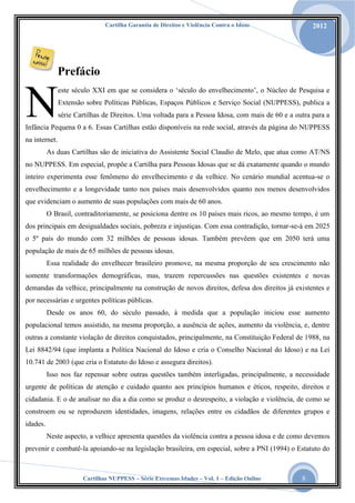 Cartilha Garantia de Direitos e Violência Contra o Idoso

2012

Prefácio

N

este século XXI em que se considera o „século do envelhecimento‟, o Núcleo de Pesquisa e
Extensão sobre Políticas Públicas, Espaços Públicos e Serviço Social (NUPPESS), publica a
série Cartilhas de Direitos. Uma voltada para a Pessoa Idosa, com mais de 60 e a outra para a

Infância Pequena 0 a 6. Essas Cartilhas estão disponíveis na rede social, através da página do NUPPESS
na internet.
As duas Cartilhas são de iniciativa do Assistente Social Claudio de Melo, que atua como AT/NS
no NUPPESS. Em especial, propõe a Cartilha para Pessoas Idosas que se dá exatamente quando o mundo
inteiro experimenta esse fenômeno do envelhecimento e da velhice. No cenário mundial acentua-se o
envelhecimento e a longevidade tanto nos países mais desenvolvidos quanto nos menos desenvolvidos
que evidenciam o aumento de suas populações com mais de 60 anos.
O Brasil, contraditoriamente, se posiciona dentre os 10 países mais ricos, ao mesmo tempo, é um
dos principais em desigualdades sociais, pobreza e injustiças. Com essa contradição, tornar-se-á em 2025
o 5º país do mundo com 32 milhões de pessoas idosas. Também prevêem que em 2050 terá uma
população de mais de 65 milhões de pessoas idosas.
Essa realidade do envelhecer brasileiro promove, na mesma proporção de seu crescimento não
somente transformações demográficas, mas, trazem repercussões nas questões existentes e novas
demandas da velhice, principalmente na construção de novos direitos, defesa dos direitos já existentes e
por necessárias e urgentes políticas públicas.
Desde os anos 60, do século passado, à medida que a população iniciou esse aumento
populacional temos assistido, na mesma proporção, a ausência de ações, aumento da violência, e, dentre
outras a constante violação de direitos conquistados, principalmente, na Constituição Federal de 1988, na
Lei 8842/94 (que implanta a Política Nacional do Idoso e cria o Conselho Nacional do Idoso) e na Lei
10.741 de 2003 (que cria o Estatuto do Idoso e assegura direitos).
Isso nos faz repensar sobre outras questões também interligadas, principalmente, a necessidade
urgente de políticas de atenção e cuidado quanto aos princípios humanos e éticos, respeito, direitos e
cidadania. E o de analisar no dia a dia como se produz o desrespeito, a violação e violência, de como se
constroem ou se reproduzem identidades, imagens, relações entre os cidadãos de diferentes grupos e
idades.
Neste aspecto, a velhice apresenta questões da violência contra a pessoa idosa e de como devemos
prevenir e combatê-la apoiando-se na legislação brasileira, em especial, sobre a PNI (1994) o Estatuto do

Cartilhas NUPPESS – Série Extremas Idades – Vol. 1 – Edição Online

8

 