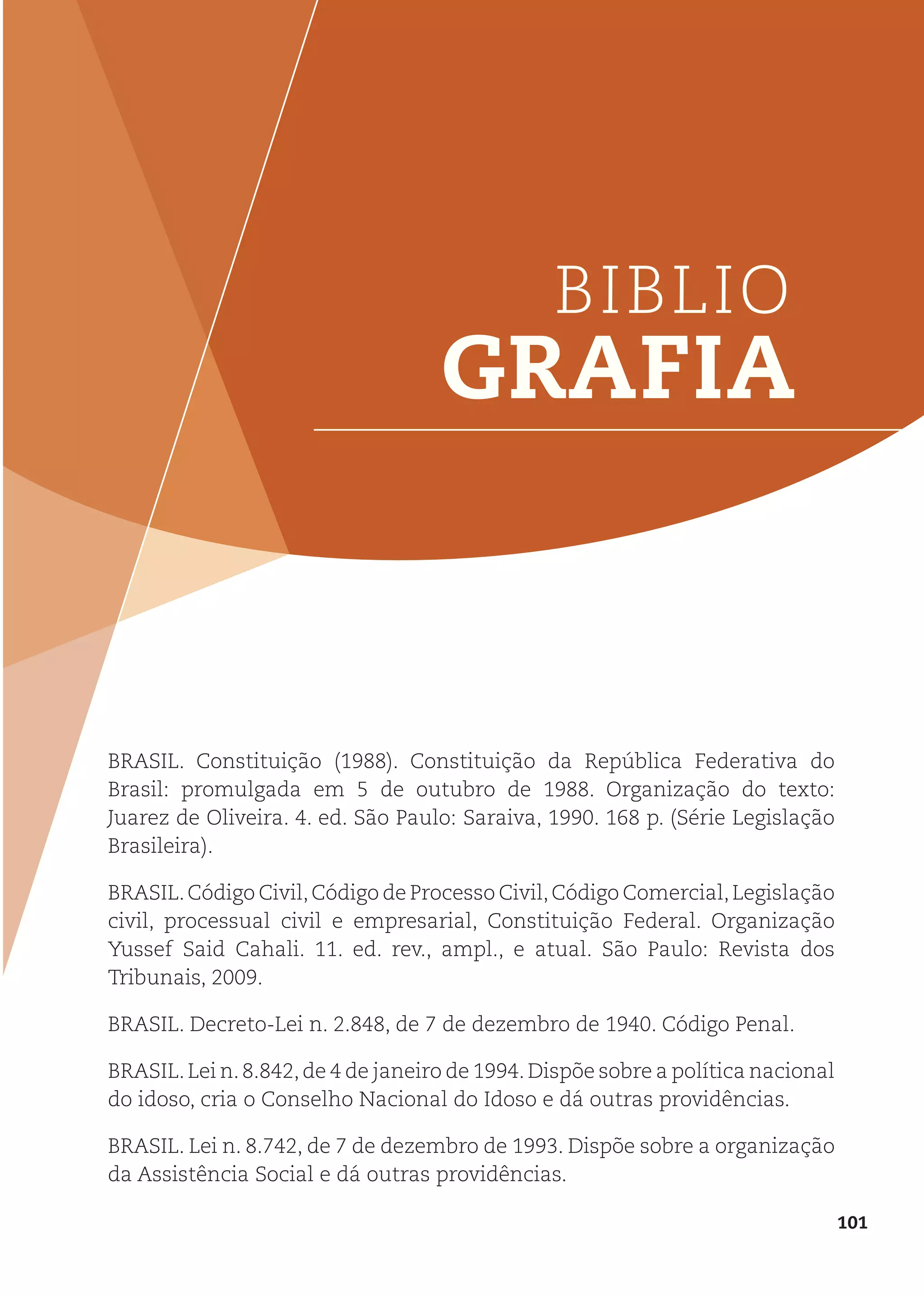 101
BIBLIO
GRAFIA
BRASIL. Constituição (1988). Constituição da República Federativa do
Brasil: promulgada em 5 de outubro de 1988. Organização do texto:
Juarez de Oliveira. 4. ed. São Paulo: Saraiva, 1990. 168 p. (Série Legislação
Brasileira).
BRASIL.Código Civil,Código de Processo Civil,Código Comercial,Legislação
civil, processual civil e empresarial, Constituição Federal. Organização
Yussef Said Cahali. 11. ed. rev., ampl., e atual. São Paulo: Revista dos
Tribunais, 2009.
BRASIL. Decreto-Lei n. 2.848, de 7 de dezembro de 1940. Código Penal.
BRASIL.Lei n.8.842,de 4 de janeiro de 1994.Dispõe sobre a política nacional
do idoso, cria o Conselho Nacional do Idoso e dá outras providências.
BRASIL. Lei n. 8.742, de 7 de dezembro de 1993. Dispõe sobre a organização
da Assistência Social e dá outras providências.
 