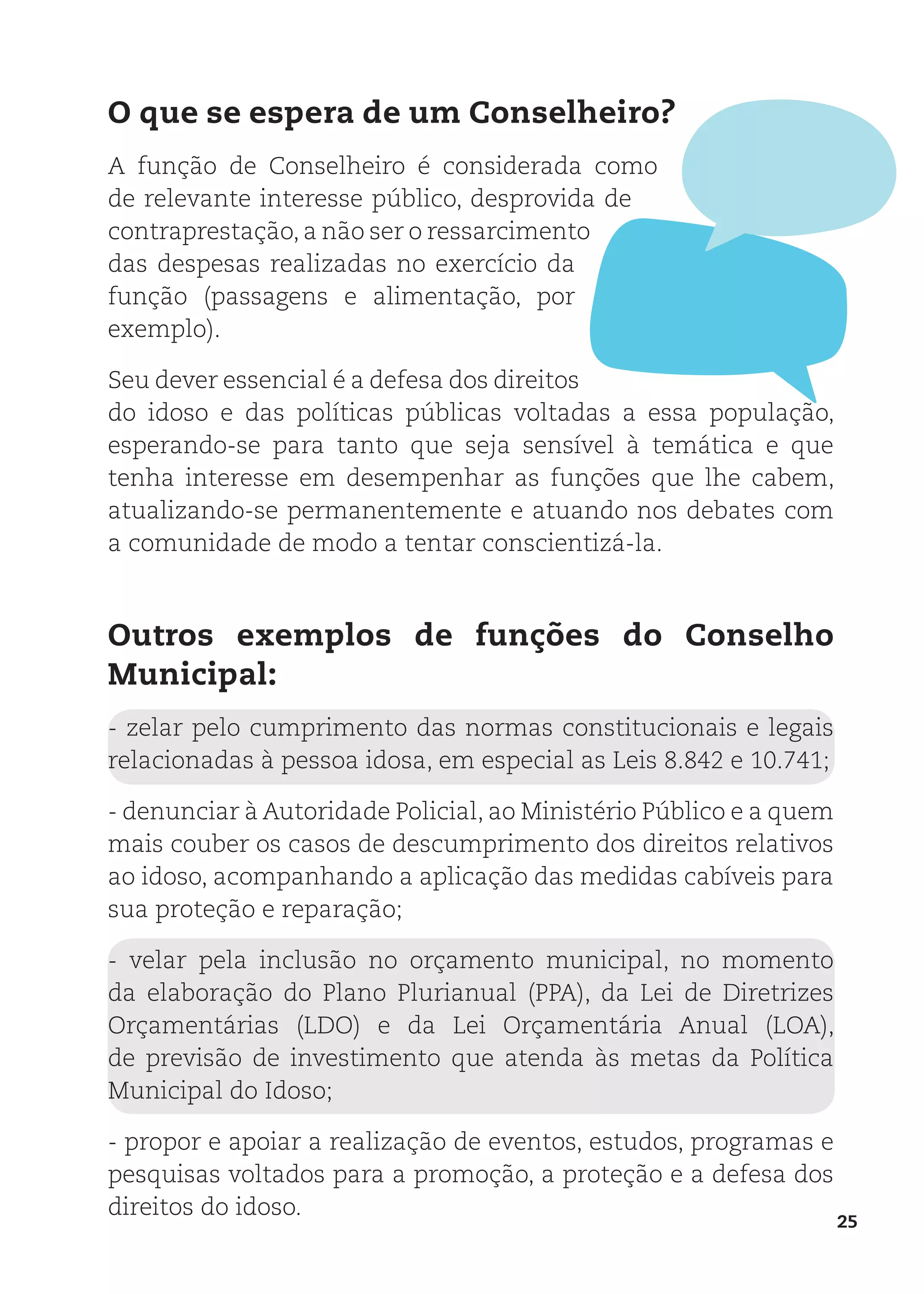 25
O que se espera de um Conselheiro?
A função de Conselheiro é considerada como
de relevante interesse público, desprovida de
contraprestação, a não ser o ressarcimento
das despesas realizadas no exercício da
função (passagens e alimentação, por
exemplo).
Seu dever essencial é a defesa dos direitos
do idoso e das políticas públicas voltadas a essa população,
esperando-se para tanto que seja sensível à temática e que
tenha interesse em desempenhar as funções que lhe cabem,
atualizando-se permanentemente e atuando nos debates com
a comunidade de modo a tentar conscientizá-la.
Outros exemplos de funções do Conselho
Municipal:
- zelar pelo cumprimento das normas constitucionais e legais
relacionadas à pessoa idosa, em especial as Leis 8.842 e 10.741;
- denunciar à Autoridade Policial, ao Ministério Público e a quem
mais couber os casos de descumprimento dos direitos relativos
ao idoso, acompanhando a aplicação das medidas cabíveis para
sua proteção e reparação;
- velar pela inclusão no orçamento municipal, no momento
da elaboração do Plano Plurianual (PPA), da Lei de Diretrizes
Orçamentárias (LDO) e da Lei Orçamentária Anual (LOA),
de previsão de investimento que atenda às metas da Política
Municipal do Idoso;
- propor e apoiar a realização de eventos, estudos, programas e
pesquisas voltados para a promoção, a proteção e a defesa dos
direitos do idoso.
 