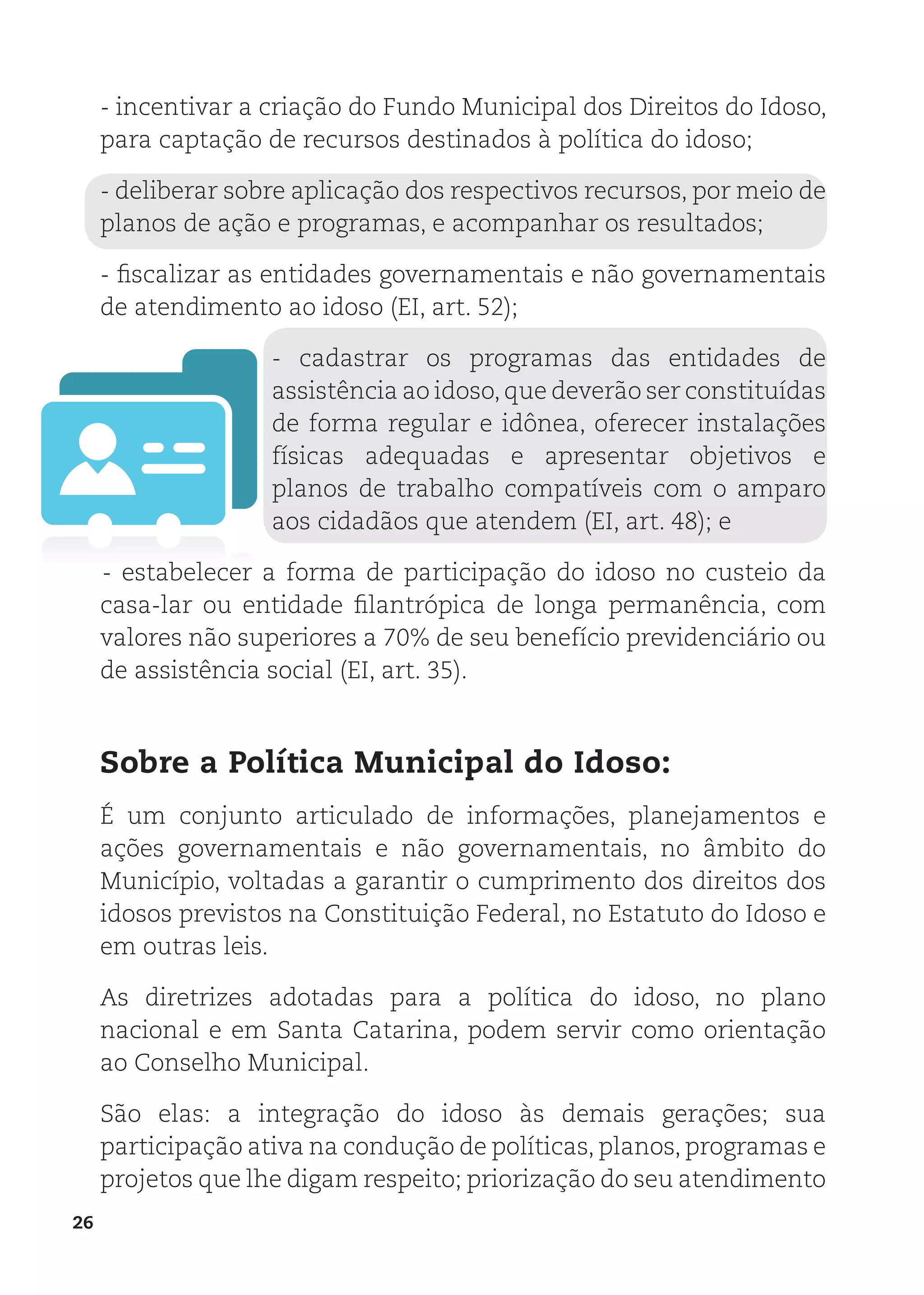 26
- incentivar a criação do Fundo Municipal dos Direitos do Idoso,
para captação de recursos destinados à política do idoso;
- deliberar sobre aplicação dos respectivos recursos, por meio de
planos de ação e programas, e acompanhar os resultados;
- fiscalizar as entidades governamentais e não governamentais
de atendimento ao idoso (EI, art. 52);
- cadastrar os programas das entidades de
assistência ao idoso,que deverão ser constituídas
de forma regular e idônea, oferecer instalações
físicas adequadas e apresentar objetivos e
planos de trabalho compatíveis com o amparo
aos cidadãos que atendem (EI, art. 48); e
- estabelecer a forma de participação do idoso no custeio da
casa-lar ou entidade filantrópica de longa permanência, com
valores não superiores a 70% de seu benefício previdenciário ou
de assistência social (EI, art. 35).
Sobre a Política Municipal do Idoso:
É um conjunto articulado de informações, planejamentos e
ações governamentais e não governamentais, no âmbito do
Município, voltadas a garantir o cumprimento dos direitos dos
idosos previstos na Constituição Federal, no Estatuto do Idoso e
em outras leis.
As diretrizes adotadas para a política do idoso, no plano
nacional e em Santa Catarina, podem servir como orientação
ao Conselho Municipal.
São elas: a integração do idoso às demais gerações; sua
participação ativa na condução de políticas, planos, programas e
projetos que lhe digam respeito; priorização do seu atendimento
 