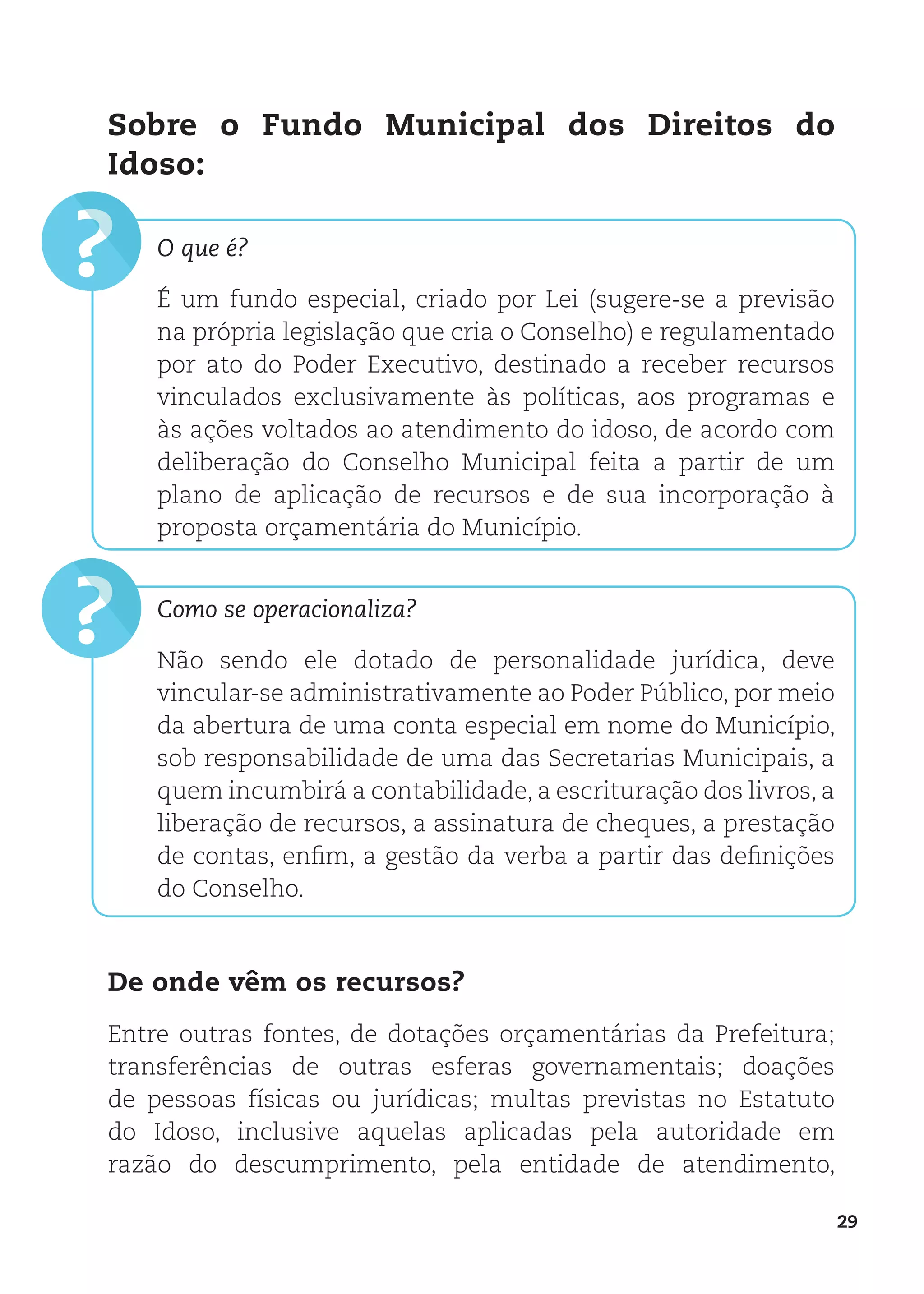 29
?
?
Sobre o Fundo Municipal dos Direitos do
Idoso:
O que é?
É um fundo especial, criado por Lei (sugere-se a previsão
na própria legislação que cria o Conselho) e regulamentado
por ato do Poder Executivo, destinado a receber recursos
vinculados exclusivamente às políticas, aos programas e
às ações voltados ao atendimento do idoso, de acordo com
deliberação do Conselho Municipal feita a partir de um
plano de aplicação de recursos e de sua incorporação à
proposta orçamentária do Município.
Como se operacionaliza?
Não sendo ele dotado de personalidade jurídica, deve
vincular-se administrativamente ao Poder Público, por meio
da abertura de uma conta especial em nome do Município,
sob responsabilidade de uma das Secretarias Municipais, a
quem incumbirá a contabilidade, a escrituração dos livros, a
liberação de recursos, a assinatura de cheques, a prestação
de contas, enfim, a gestão da verba a partir das definições
do Conselho.
De onde vêm os recursos?
Entre outras fontes, de dotações orçamentárias da Prefeitura;
transferências de outras esferas governamentais; doações
de pessoas físicas ou jurídicas; multas previstas no Estatuto
do Idoso, inclusive aquelas aplicadas pela autoridade em
razão do descumprimento, pela entidade de atendimento,
 