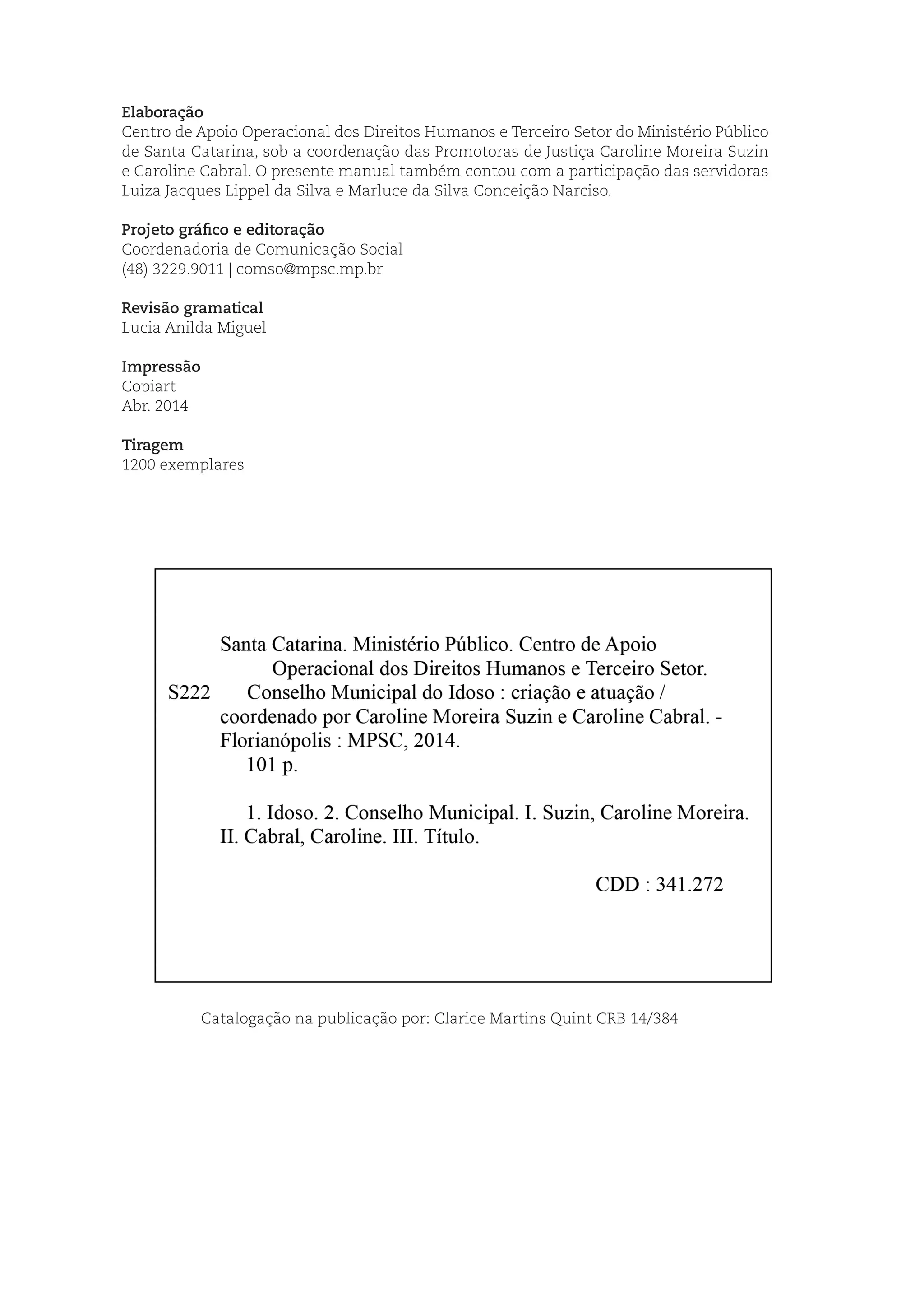 Elaboração
Centro de Apoio Operacional dos Direitos Humanos e Terceiro Setor do Ministério Público
de Santa Catarina, sob a coordenação das Promotoras de Justiça Caroline Moreira Suzin
e Caroline Cabral. O presente manual também contou com a participação das servidoras
Luiza Jacques Lippel da Silva e Marluce da Silva Conceição Narciso.
Projeto gráfico e editoração
Coordenadoria de Comunicação Social
(48) 3229.9011 | comso@mpsc.mp.br
Revisão gramatical
Lucia Anilda Miguel
Impressão
Copiart
Abr. 2014
Tiragem
1200 exemplares
Catalogação na publicação por: Clarice Martins Quint CRB 14/384
 