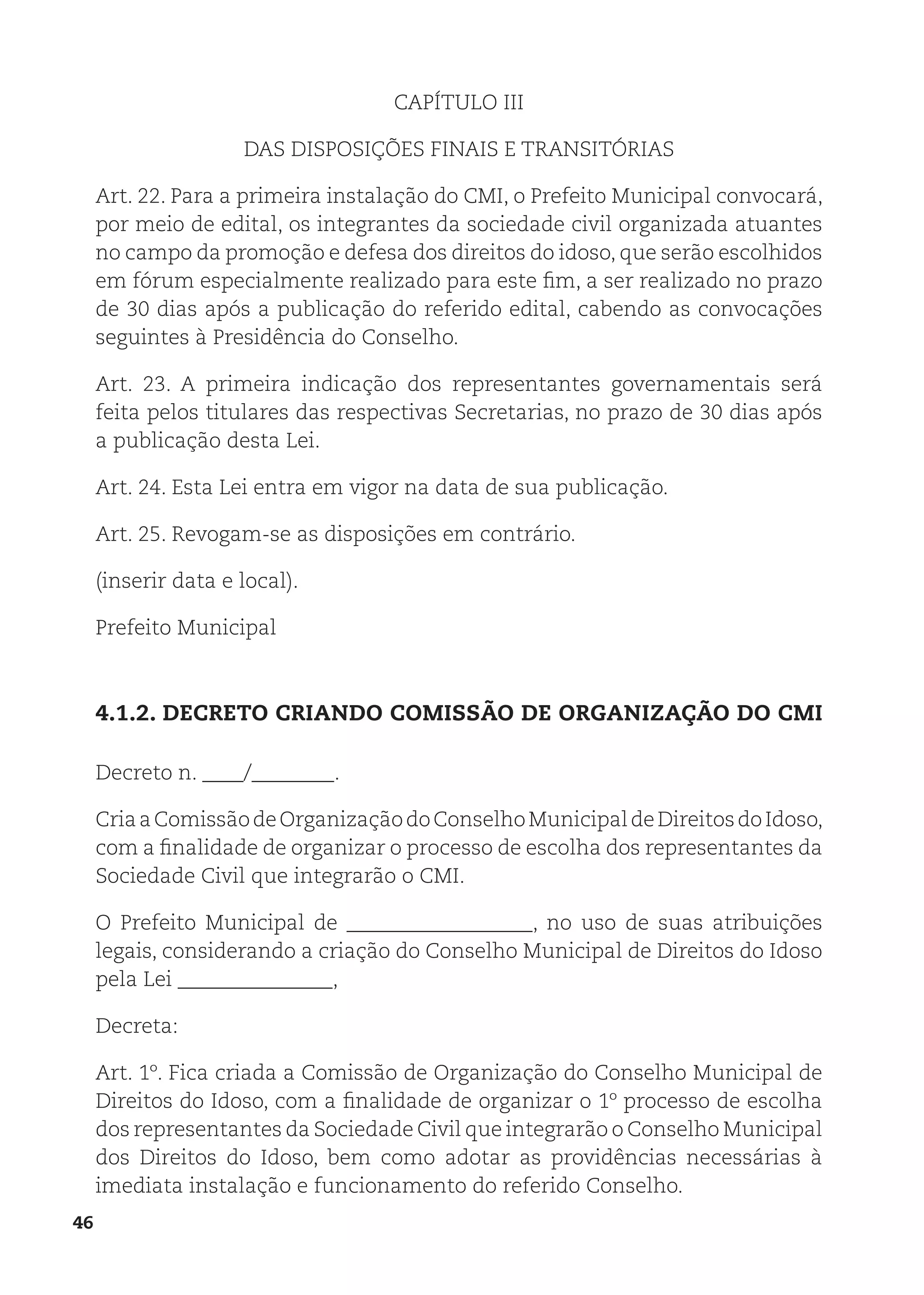 46
CAPÍTULO III
DAS DISPOSIÇÕES FINAIS E TRANSITÓRIAS
Art. 22. Para a primeira instalação do CMI, o Prefeito Municipal convocará,
por meio de edital, os integrantes da sociedade civil organizada atuantes
no campo da promoção e defesa dos direitos do idoso, que serão escolhidos
em fórum especialmente realizado para este fim, a ser realizado no prazo
de 30 dias após a publicação do referido edital, cabendo as convocações
seguintes à Presidência do Conselho.
Art. 23. A primeira indicação dos representantes governamentais será
feita pelos titulares das respectivas Secretarias, no prazo de 30 dias após
a publicação desta Lei.
Art. 24. Esta Lei entra em vigor na data de sua publicação.
Art. 25. Revogam-se as disposições em contrário.
(inserir data e local).
Prefeito Municipal
4.1.2. DECRETO CRIANDO COMISSÃO DE ORGANIZAÇÃO DO CMI
Decreto n. ____/________.
CriaaComissãodeOrganizaçãodoConselhoMunicipaldeDireitosdoIdoso,
com a finalidade de organizar o processo de escolha dos representantes da
Sociedade Civil que integrarão o CMI.
O Prefeito Municipal de __________________, no uso de suas atribuições
legais, considerando a criação do Conselho Municipal de Direitos do Idoso
pela Lei _______________,
Decreta:
Art. 1º. Fica criada a Comissão de Organização do Conselho Municipal de
Direitos do Idoso, com a finalidade de organizar o 1º processo de escolha
dos representantes da Sociedade Civil que integrarão o Conselho Municipal
dos Direitos do Idoso, bem como adotar as providências necessárias à
imediata instalação e funcionamento do referido Conselho.
 